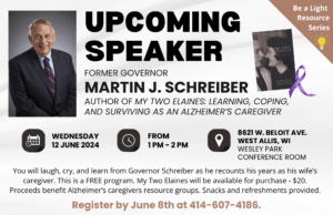 UPCOMING SPEAKER: Former Governor Martin J. Schreiber. Author of My two Elaines: learning, coping, and surviving as an Alzheimer's caregiver. Shows book cover. You will laugh, cry, and learn from Governor Schreiber as he recounts his years as his wife’s caregiver. This is a FREE program. My Two Elaines will be available for purchase - $20. Proceeds benefit Alzheimer’s caregivers resource groups. Snacks and refreshments provided. Register by June 8th at 414-607-4186.