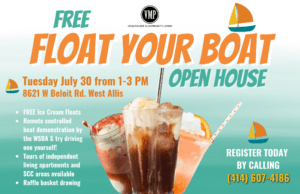 Free Float Your Boat Open House at VMP Healthcare and Community Living. Tuesday, July 30th from 1-3PM. FREE Ice Cream Floats. Remote controlled boat demonstration by the WSBA & try driving one yourself! Tours of independent living apartments and SCC areas available. Raffle basket drawing. Register today by calling (414) 607-4186.