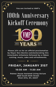 flyer that reads: 100th-Anniversary Kickoff Ceremony. Please wear your commemorative 100-year t-shirts or other VMP apparel and join us for an official proclamation by Mayor Dan Devine, a ribbon cutting, music, cake and refreshments. Friday, January 31st at 10:30 AM in the Palmer House Atrium located at 3023 South 84th Street West Allis, WI, 53227